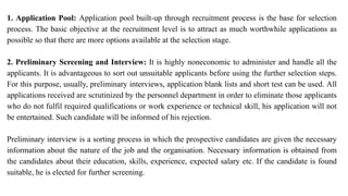 1. Application Pool: Application pool built-up through recruitment process is the base for selection
process. The basic objective at the recruitment level is to attract as much worthwhile applications as
possible so that there are more options available at the selection stage.
2. Preliminary Screening and Interview: It is highly noneconomic to administer and handle all the
applicants. It is advantageous to sort out unsuitable applicants before using the further selection steps.
For this purpose, usually, preliminary interviews, application blank lists and short test can be used. All
applications received are scrutinized by the personnel department in order to eliminate those applicants
who do not fulfil required qualifications or work experience or technical skill, his application will not
be entertained. Such candidate will be informed of his rejection.
Preliminary interview is a sorting process in which the prospective candidates are given the necessary
information about the nature of the job and the organisation. Necessary information is obtained from
the candidates about their education, skills, experience, expected salary etc. If the candidate is found
suitable, he is elected for further screening.
 