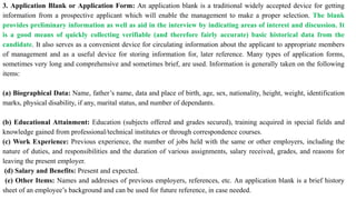 3. Application Blank or Application Form: An application blank is a traditional widely accepted device for getting
information from a prospective applicant which will enable the management to make a proper selection. The blank
provides preliminary information as well as aid in the interview by indicating areas of interest and discussion. It
is a good means of quickly collecting verifiable (and therefore fairly accurate) basic historical data from the
candidate. It also serves as a convenient device for circulating information about the applicant to appropriate members
of management and as a useful device for storing information for, later reference. Many types of application forms,
sometimes very long and comprehensive and sometimes brief, are used. Information is generally taken on the following
items:
(a) Biographical Data: Name, father’s name, data and place of birth, age, sex, nationality, height, weight, identification
marks, physical disability, if any, marital status, and number of dependants.
(b) Educational Attainment: Education (subjects offered and grades secured), training acquired in special fields and
knowledge gained from professional/technical institutes or through correspondence courses.
(c) Work Experience: Previous experience, the number of jobs held with the same or other employers, including the
nature of duties, and responsibilities and the duration of various assignments, salary received, grades, and reasons for
leaving the present employer.
(d) Salary and Benefits: Present and expected.
(e) Other Items: Names and addresses of previous employers, references, etc. An application blank is a brief history
sheet of an employee’s background and can be used for future reference, in case needed.
 