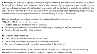 5. Interview: An interview is a procedure designed to get information from a person and to assess his potential
for the job he is being considered on the basis of oral responses by the applicant to oral inquiries by the
interviewer. Interviewer does a formal in-depth conversation with the applicant, to evaluate his suitability. It is
one of the most important tools in the selection process. This tool is used when interviewing skilled, technical,
professional and even managerial employees. It involves two-way exchange of information.
The interviewer learns about the applicant and the candidate learns about the employer.
Objectives of Interviews: Interview helps:
 To obtain additional information from the candidate.
 Facilitates giving to the candidate information about the job, company, its policies, products etc.
 To assess the basic suitability of the candidate.
The selection interview can be:
 One to one between the candidate and the interviewer:
 Two or more interviewers by employers representatives-sequential;
 By a panel of selections, i.e., by more than representative of the employer.
The sequential interview involves a series of interviews; each interviewer meeting the candidate separately.
The panel interview consists of two or more interviews meeting the candidate together.
 