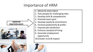Importance of HRM
GOOD HR
PRACTICES HELPS
1. Attract & retain talent
2. Train people for challenging roles
3. Develop skills & competencies
4. Promote team spirit
5. Develop loyalty & commitment
6. Increase productivity & profits
7. Improve job satisfaction
8. Enhance standard of living
9. Generate employment
opportunity
10.Greater trust & respect
 