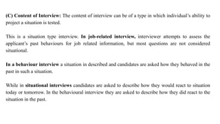 (C) Content of Interview: The content of interview can be of a type in which individual’s ability to
project a situation is tested.
This is a situation type interview. In job-related interview, interviewer attempts to assess the
applicant’s past behaviours for job related information, but most questions are not considered
situational.
In a behaviour interview a situation in described and candidates are asked how they behaved in the
past in such a situation.
While in situational interviews candidates are asked to describe how they would react to situation
today or tomorrow. In the behavioural interview they are asked to describe how they did react to the
situation in the past.
 