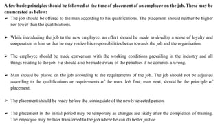 A few basic principles should be followed at the time of placement of an employee on the job. These may be
enumerated as below:
 The job should be offered to the man according to his qualifications. The placement should neither be higher
nor lower than the qualifications.
 While introducing the job to the new employee, an effort should be made to develop a sense of loyalty and
cooperation in him so that he may realize his responsibilities better towards the job and the organisation.
 The employee should be made conversant with the working conditions prevailing in the industry and all
things relating to the job. He should also be made aware of the penalties if he commits a wrong.
 Man should be placed on the job according to the requirements of the job. The job should not be adjusted
according to the qualifications or requirements of the man. Job first; man next, should be the principle of
placement.
 The placement should be ready before the joining date of the newly selected person.
 The placement in the initial period may be temporary as changes are likely after the completion of training.
The employee may be later transferred to the job where he can do better justice.
 