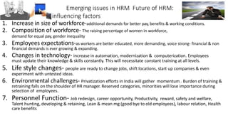 Emerging issues in HRM Future of HRM:
influencing factors
1. Increase in size of workforce-additional demands for better pay, benefits & working conditions.
2. Composition of workforce- The raising percentage of women in workforce,
demand for equal pay, gender inequality
3. Employees expectations-as workers are better educated, more demanding, voice strong- financial & non
financial demands is ever growing & expanding.
4. Changes in technology- increase in automation, modernization & computerization. Employees
must update their knowledge & skills constantly. This will necessitate constant training at all levels.
5. Life style changes- people are ready to change jobs, shift locations, start up companies & even
experiment with untested ideas.
6. Environmental challenges- Privatization efforts in India will gather momentum . Burden of training &
retraining falls on the shoulder of HR manager. Reserved categories, minorities will lose importance during
selection of employees.
7. Personnel Function- Job redesign, career opportunity, Productivity, reward, safety and welfare,
Talent hunting, developing & retaining, Lean & mean mg (good bye to old employees), labour relation, Health
care benefits
 