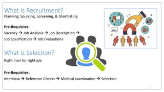 What is Recruitment?
Planning, Sourcing, Screening, & Shortlisting
Pre-Requisites:
Vacancy  Job Analysis  Job Description 
Job Specification  Job Evaluations
What is Selection?
Right men for right job
Pre-Requisites:
Interview  Reference Checks  Medical examination  Selection
1
 