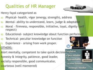Qualities of HR Manager
Henry fayol categorized as
a) Physical- health, vigor (energy, strength), address
b) Mental- ability to understand, learn, judge & adaptable
c) Moral – firmness, responsible, initiative, loyal, dignity (self
respect)
d) Educational- subject knowledge about function performed
e) Technical- peculiar knowledge on function
f) Experience – arising from work proper.
OTHERS:
Alert mentally, competent to take quick decision,
honesty & integrity, patience, good leader,
socially responsible, good communicator,
courteous (well mannered)
 