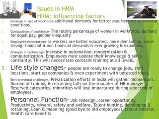 Emerging issues in HRM
Future of HRM: influencing factors
1. Increase in size of workforce-additional demands for better pay, benefits & working
conditions.
2. Composition of workforce- The raising percentage of women in workforce, demand
for equal pay, gender inequality
3. Employees expectations-as workers are better educated, more demanding, voice
strong- financial & non financial demands is ever growing & expanding.
4. Changes in technology- increase in automation, modernization &
computerization. Employees must update their knowledge & skills
constantly. This will necessitate constant training at all levels.
5. Life style changes- people are ready to change jobs, shift
locations, start up companies & even experiment with untested ideas.
6. Environmental challenges- Privatization efforts in India will gather momentum .
Burden of training & retraining falls on the shoulder of HR manager.
Reserved categories, minorities will lose importance during selection of
employees.
7. Personnel Function- Job redesign, career opportunity,
Productivity, reward, safety and welfare, Talent hunting, developing &
retaining, Lean & mean mg (good bye to old employees), labour relation,
Health care benefits
 