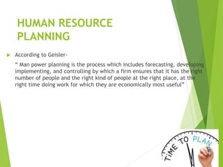 HUMAN RESOURCE
PLANNING
 According to Geisler-
“ Man power planning is the process which includes forecasting, developing
implementing, and controlling by which a firm ensures that it has the right
number of people and the right kind of people at the right place, at the
right time doing work for which they are economically most useful”
 