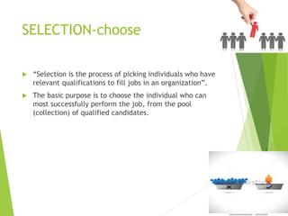 SELECTION-choose
 “Selection is the process of picking individuals who have
relevant qualifications to fill jobs in an organization”.
 The basic purpose is to choose the individual who can
most successfully perform the job, from the pool
(collection) of qualified candidates.
 