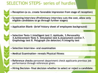 SELECTION STEPS- series of hurdles
STEP 1
• Reception-(a co. create favorable impression from stage of reception)
STEP 2
• Screening Interview-(Preliminary interview cuts the cost, allow only
eligible candidates to go through further stages)
STEP 3 • Application Blank- (brief history sheet of employees background)
STEP 4
• Selection Tests-1.Intelligent test 2. Aptitude, 3.Personality
4.Achievement Tests 5. Simulation test 6.Assessment centre 7.
Graphology test 8. Polygraph (lie detector) 9.Integrity test
STEP 5
• Selection Interview- oral examination
STEP 6
• Medical Examination- reveals Physical fitness
STEP 7
• Reference checks-personnel department check applicants previous job
performance through references given.
STEP 8 • Hiring Decision- final decision whether to select or reject a candidate.
 