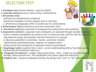 SELECTION TEST
1.Intelligent test [mental ability]- numerical ability
2. Aptitude tests[potential to learn skills]- mathematical
3.Personality tests-
(a)Projective tests[interpret problem],
(b)Interest tests[idea to know peoples area of interest],
( c)Preference test[people differ in preference for achievement]
4.Achievement Tests[ proficiency know-how test]-short hand
5. Simulation test[assess potential of employees by making them solve problem]
6.Assessment centre[in a separate room employees are assessed through multiple assessors]
(a)The in-basket [candidates are asked to act in limited periods with the files & notes given]
(b)Leaderless group discussion[to examine interaction as a group]
(c )Business game[how to advertise, market, penetrate market]
(d)Individual presentation[ plan, organize on assigned topic]
(e)Structured Interview[series of questions aimed at participant]
7. Graphology test[to examine lines, trend , curves understanding ability, flourishes persons
handwriting and emotional make-up ]
8. Polygraph (lie detector)- [rubber tube around chest , arms , fingers to examine physical
changes, blood pressure etc. This establishes truth about applicants behavior]
9.Integrity test – measure employees honesty. By asking more “yes” or “No” questions
 