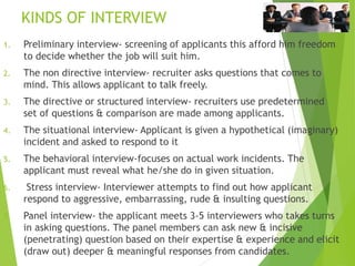 KINDS OF INTERVIEW
1. Preliminary interview- screening of applicants this afford him freedom
to decide whether the job will suit him.
2. The non directive interview- recruiter asks questions that comes to
mind. This allows applicant to talk freely.
3. The directive or structured interview- recruiters use predetermined
set of questions & comparison are made among applicants.
4. The situational interview- Applicant is given a hypothetical (imaginary)
incident and asked to respond to it
5. The behavioral interview-focuses on actual work incidents. The
applicant must reveal what he/she do in given situation.
6. Stress interview- Interviewer attempts to find out how applicant
respond to aggressive, embarrassing, rude & insulting questions.
7. Panel interview- the applicant meets 3-5 interviewers who takes turns
in asking questions. The panel members can ask new & incisive
(penetrating) question based on their expertise & experience and elicit
(draw out) deeper & meaningful responses from candidates.
 