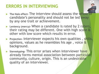 ERRORS IN INTERVIEWING
 The Halo effect- The interview should assess the whole of
candidate’s personality and should not be led away
by any one trait or achievement.
 Leniency (mercy)- When a candidate is rated by 2 raters,
their rating may be different. One with high score &
other with low score which results in error.
 Projection- interviewer expects his own qualities , skills,
opinions, values as he resembles his age , voice &
background.
 Stereotyping- This error arises when interviewer have
already forms mental association between particular
community, culture, origin. This is an undesirable
quality of an interviewer.
 