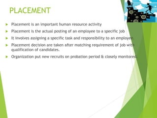 PLACEMENT
 Placement is an important human resource activity
 Placement is the actual posting of an employee to a specific job
 It involves assigning a specific task and responsibility to an employee.
 Placement decision are taken after matching requirement of job with
qualification of candidates.
 Organization put new recruits on probation period & closely monitored.
 