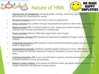 Nature of HRM
1. Inherent part of management- selecting people, training, motivating, appraising their
performance for improving their quality.
2. Pervasive function-present in all levels of mg in an organization
3. Action oriented-solve problem through rational(balanced) policies rather than record keeping
4. People oriented-HRM is all about people at work. Assign jobs, produce results, reward,
motivate them towards improvements in productivity
5. Future oriented- Effective HRM helps organization meet its goals
6. Development oriented-HRM develops full potential of employees through reward, training, job
rotation.
7. Integrating mechanism: HRM maintains cordial relationship between people working at various
levels in organization.
8. Comprehensive function: Workforce signifies people working at all levels, HRM differs with
form & shape but the basic objective of effective utilization of human resource remains the
same.
9. Continuous function: HRM is not a one shot deal it requires constant awareness and alertness
of human relations in every day operation.
10. Based on human relation: Every person has different need, perception and expectations. The
manger should give due attention to these factors.
 