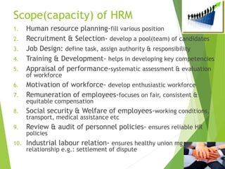 Scope(capacity) of HRM
1. Human resource planning-fill various position
2. Recruitment & Selection- develop a pool(team) of candidates
3. Job Design: define task, assign authority & responsibility
4. Training & Development- helps in developing key competencies
5. Appraisal of performance-systematic assessment & evaluation
of workforce
6. Motivation of workforce- develop enthusiastic workforce
7. Remuneration of employees-focuses on fair, consistent &
equitable compensation
8. Social security & Welfare of employees-working conditions,
transport, medical assistance etc
9. Review & audit of personnel policies- ensures reliable HR
policies
10. Industrial labour relation- ensures healthy union mg
relationship e.g.: settlement of dispute
 