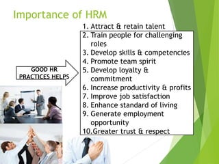 Importance of HRM
GOOD HR
PRACTICES HELPS
1. Attract & retain talent
2. Train people for challenging
roles
3. Develop skills & competencies
4. Promote team spirit
5. Develop loyalty &
commitment
6. Increase productivity & profits
7. Improve job satisfaction
8. Enhance standard of living
9. Generate employment
opportunity
10.Greater trust & respect
 
