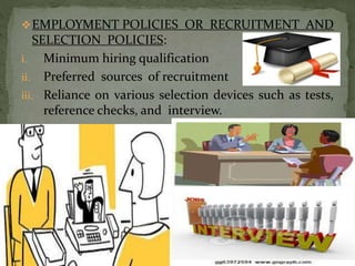 EMPLOYMENT POLICIES OR RECRUITMENT AND
SELECTION POLICIES:
i. Minimum hiring qualification
ii. Preferred sources of recruitment
iii. Reliance on various selection devices such as tests,
reference checks, and interview.
11
 