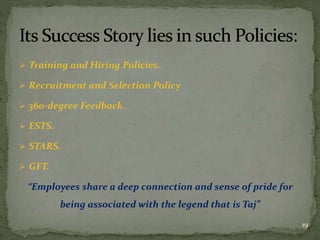  Training and Hiring Policies.
 Recruitment and Selection Policy
 360-degree Feedback.
 ESTS.
 STARS.
 GFT.
“Employees share a deep connection and sense of pride for
being associated with the legend that is Taj”
19
 