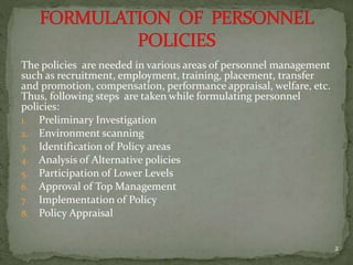 The policies are needed in various areas of personnel management
such as recruitment, employment, training, placement, transfer
and promotion, compensation, performance appraisal, welfare, etc.
Thus, following steps are taken while formulating personnel
policies:
1. Preliminary Investigation
2. Environment scanning
3. Identification of Policy areas
4. Analysis of Alternative policies
5. Participation of Lower Levels
6. Approval of Top Management
7. Implementation of Policy
8. Policy Appraisal
2
 