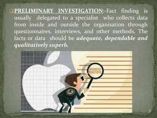 PRELIMINARY INVESTIGATION:-Fact finding is
usually delegated to a specialist who collects data
from inside and outside the organisation through
questionnaires, interviews, and other methods. The
facts or data should be adequate, dependable and
qualitatively superb.
3
 