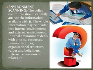 4
ENVIRONMENT
SCANNING:-The policy
committee should carefully
analyse the information
available with it. The whole
information may be divided
into internal environment
and external environment.
Internal environment deals
with physical resources,
human resources,
organisational structure,
values and beliefs, etc.
External environment
relates to
 