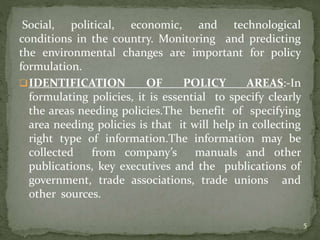 Social, political, economic, and technological
conditions in the country. Monitoring and predicting
the environmental changes are important for policy
formulation.
IDENTIFICATION OF POLICY AREAS:-In
formulating policies, it is essential to specify clearly
the areas needing policies.The benefit of specifying
area needing policies is that it will help in collecting
right type of information.The information may be
collected from company’s manuals and other
publications, key executives and the publications of
government, trade associations, trade unions and
other sources.
5
 