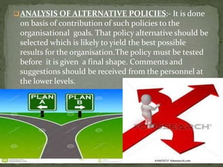 ANALYSIS OF ALTERNATIVE POLICIES:- It is done
on basis of contribution of such policies to the
organisational goals. That policy alternative should be
selected which is likely to yield the best possible
results for the organisation.The policy must be tested
before it is given a final shape. Comments and
suggestions should be received from the personnel at
the lower levels.
6
 