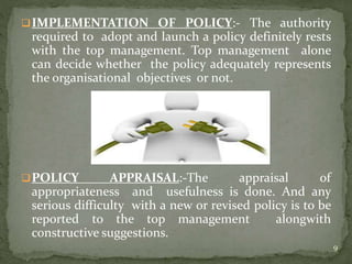 IMPLEMENTATION OF POLICY:- The authority
required to adopt and launch a policy definitely rests
with the top management. Top management alone
can decide whether the policy adequately represents
the organisational objectives or not.
POLICY APPRAISAL:-The appraisal of
appropriateness and usefulness is done. And any
serious difficulty with a new or revised policy is to be
reported to the top management alongwith
constructive suggestions.
9
 