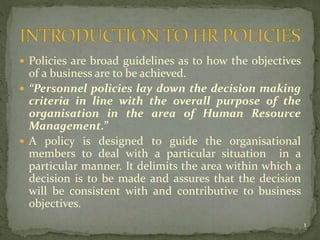  Policies are broad guidelines as to how the objectives
of a business are to be achieved.
 “Personnel policies lay down the decision making
criteria in line with the overall purpose of the
organisation in the area of Human Resource
Management.”
 A policy is designed to guide the organisational
members to deal with a particular situation in a
particular manner. It delimits the area within which a
decision is to be made and assures that the decision
will be consistent with and contributive to business
objectives.
1
 