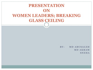 B Y - M D A B U S A L E H
M D A K R A M
S N E H A
PRESENTATION
ON
WOMEN LEADERS; BREAKING
GLASS CEILING
 