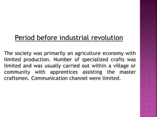 Period before industrial revolution
The society was primarily an agriculture economy with
limited production. Number of specialized crafts was
limited and was usually carried out within a village or
community with apprentices assisting the master
craftsmen. Communication channel were limited.
 
