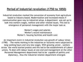 Period of industrial revolution (1750 to 1850)
Industrial revolution marked the conversion of economy from agriculture
based to industry based. Modernization and increased means if
communication gave way to industrial setup. A department was set up to
look into workers wages, welfare and other related issues. This led to
emergence of personnel management with the major task as
Worker’s wages and salaries
Worker’s record maintenance
Worker’s housing facilities and health care
An important event in industrial revolution was growth of Labour Union
(1790) – The works working in the industries or factories were subjected to
long working hours and very less wages. With growing unrest , workers
across the world started protest and this led to the establishment of Labour
unions. To deal with labour issues at one end and management at the other
Personnel Management department had to be capable of politics and
diplomacy , thus the industrial relation department emerged.
 