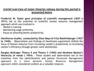 A brief overview of major theories release during this period is
presented below
Frederick W. Taylor gave principles of scientific management (1857 o
1911) led to the evolution of scientific human resource management
approach which was involved in
– Worker’s training
– Maintaining wage uniformity
– Focus on attaining better productivity.
Hawthorne studies, conducted by Elton Mayo & Fritz Roethlisberger (1927
to 1940). – Observations and findings of Hawthrone experiment shifted the
focus of Human resource from increasing worker’s productivity to increasing
worker’s efficiency through greater work satisfaction.
Douglas McGregor Theory X and Theory Y (1960) and Abraham Maslow’s
Hierarchy of needs ( 1954) – These studies and observations led to the
transition from the administrative and passive Personnel Management
approach to a more dynamic Human Resource Management
approach which considered workers as a valuable resource.
 