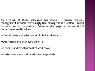 As a result of these principles and studies , Human resource
management became increasingly line management function , linked
to core business operations. Some of the major activities of HR
department are listed as-
Recruitment and selection of skilled workforce.
Motivation and employee benefits
Training and development of workforce
Performance related salaries and appraisals.
 