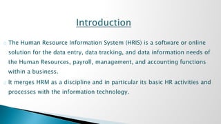 The Human Resource Information System (HRIS) is a software or online 
solution for the data entry, data tracking, and data information needs of 
the Human Resources, payroll, management, and accounting functions 
within a business. 
It merges HRM as a discipline and in particular its basic HR activities and 
processes with the information technology. 
 