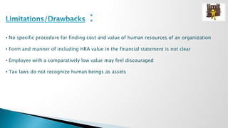 • No specific procedure for finding cost and value of human resources of an organization 
• Form and manner of including HRA value in the financial statement is not clear 
• Employee with a comparatively low value may feel discouraged 
• Tax laws do not recognize human beings as assets 
 