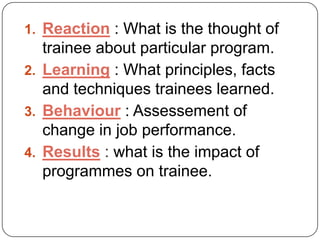 1. Reaction : What is the thought of

trainee about particular program.
2. Learning : What principles, facts
and techniques trainees learned.
3. Behaviour : Assessement of
change in job performance.
4. Results : what is the impact of
programmes on trainee.

 