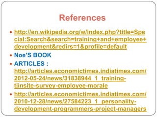 References
 http://en.wikipedia.org/w/index.php?title=Spe

cial:Search&search=training+and+employee+
development&redirs=1&profile=default
 Noe’S BOOK
 ARTICLES :
http://articles.economictimes.indiatimes.com/
2012-05-24/news/31838944_1_trainingtjinsite-survey-employee-morale
 http://articles.economictimes.indiatimes.com/
2010-12-28/news/27584223_1_personalitydevelopment-programmers-project-managers

 