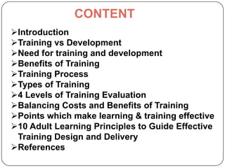 CONTENT
Introduction
Training vs Development
Need for training and development
Benefits of Training
Training Process
Types of Training
4 Levels of Training Evaluation
Balancing Costs and Benefits of Training
Points which make learning & training effective
10 Adult Learning Principles to Guide Effective
Training Design and Delivery
References

 