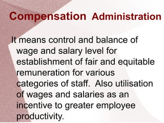Compensation Administration
It means control and balance of
wage and salary level for
establishment of fair and equitable
remuneration for various
categories of staff. Also utilisation
of wages and salaries as an
incentive to greater employee
productivity.
 