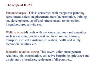 The scope of HRM :
Personnel aspect-This is concerned with manpower planning,
recruitment, selection, placement, transfer, promotion, training
and development, layoff and retrenchment, remuneration,
incentives, productivity etc.
Welfare aspect-It deals with working conditions and amenities
such as canteens, cruches, rest and lunch rooms, housing,
transport, medical assistance, education, health and safety,
recreation facilities, etc.
Industrial relations aspect-This covers union-management
relations, joint consultation, collective bargaining, grievance and
disciplinary procedures, settlement of disputes, etc.
 