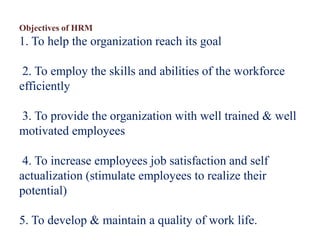 Objectives of HRM
1. To help the organization reach its goal
2. To employ the skills and abilities of the workforce
efficiently
3. To provide the organization with well trained & well
motivated employees
4. To increase employees job satisfaction and self
actualization (stimulate employees to realize their
potential)
5. To develop & maintain a quality of work life.
 
