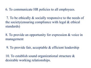 6. To communicate HR policies to all employees.
7. To be ethically & socially responsive to the needs of
the society(ensuring compliance with legal & ethical
standards)
8. To provide an opportunity for expression & voice in
management
9. To provide fair, acceptable & efficient leadership
10. To establish sound organizational structure &
desirable working relationships.
 
