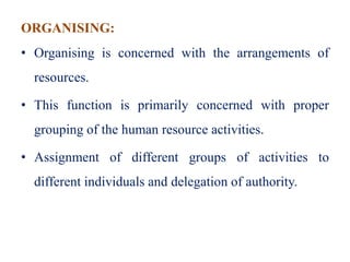 ORGANISING:
• Organising is concerned with the arrangements of
resources.
• This function is primarily concerned with proper
grouping of the human resource activities.
• Assignment of different groups of activities to
different individuals and delegation of authority.
 