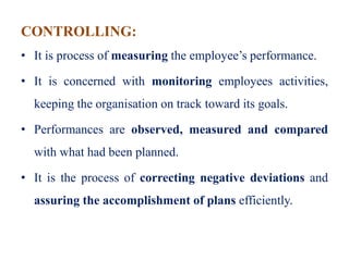 CONTROLLING:
• It is process of measuring the employee’s performance.
• It is concerned with monitoring employees activities,
keeping the organisation on track toward its goals.
• Performances are observed, measured and compared
with what had been planned.
• It is the process of correcting negative deviations and
assuring the accomplishment of plans efficiently.
 