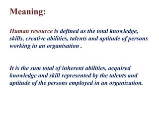 Meaning:
Human resource is defined as the total knowledge,
skills, creative abilities, talents and aptitude of persons
working in an organisation .
It is the sum total of inherent abilities, acquired
knowledge and skill represented by the talents and
aptitude of the persons employed in an organization.
 