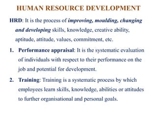 HUMAN RESOURCE DEVELOPMENT
HRD: It is the process of improving, moulding, changing
and developing skills, knowledge, creative ability,
aptitude, attitude, values, commitment, etc.
1. Performance appraisal: It is the systematic evaluation
of individuals with respect to their performance on the
job and potential for development.
2. Training: Training is a systematic process by which
employees learn skills, knowledge, abilities or attitudes
to further organisational and personal goals.
 