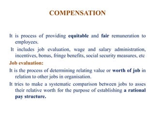 COMPENSATION
It is process of providing equitable and fair remuneration to
employees.
It includes job evaluation, wage and salary administration,
incentives, bonus, fringe benefits, social security measures, etc
Job evaluation:
It is the process of determining relating value or worth of job in
relation to other jobs in organisation.
It tries to make a systematic comparison between jobs to asses
their relative worth for the purpose of establishing a rational
pay structure.
 