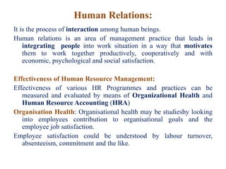 Human Relations:
It is the process of interaction among human beings.
Human relations is an area of management practice that leads in
integrating people into work situation in a way that motivates
them to work together productively, cooperatively and with
economic, psychological and social satisfaction.
Effectiveness of Human Resource Management:
Effectiveness of various HR Programmes and practices can be
measured and evaluated by means of Organizational Health and
Human Resource Accounting (HRA)
Organisation Health: Organisational health may be studiesby looking
into employees contribution to organisational goals and the
employee job satisfaction.
Employee satisfaction could be understood by labour turnover,
absenteeism, commitment and the like.
 