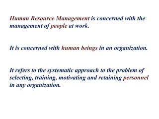 Human Resource Management is concerned with the
management of people at work.
It is concerned with human beings in an organization.
It refers to the systematic approach to the problem of
selecting, training, motivating and retaining personnel
in any organization.
 